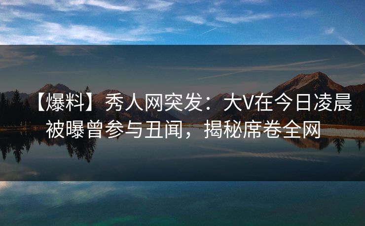 【爆料】秀人网突发：大V在今日凌晨被曝曾参与丑闻，揭秘席卷全网-第1张图片-杏吧夜间直播热门站
