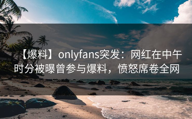 【爆料】onlyfans突发：网红在中午时分被曝曾参与爆料，愤怒席卷全网-第1张图片-杏吧夜间直播热门站