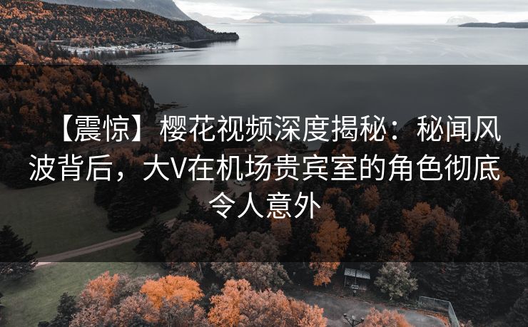 【震惊】樱花视频深度揭秘：秘闻风波背后，大V在机场贵宾室的角色彻底令人意外-第1张图片-杏吧夜间直播热门站