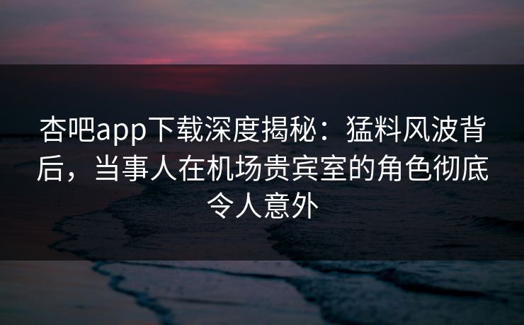 杏吧app下载深度揭秘：猛料风波背后，当事人在机场贵宾室的角色彻底令人意外-第1张图片-杏吧夜间直播热门站