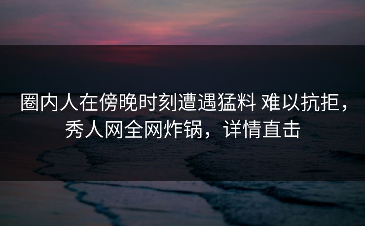 圈内人在傍晚时刻遭遇猛料 难以抗拒，秀人网全网炸锅，详情直击-第1张图片-杏吧夜间直播热门站