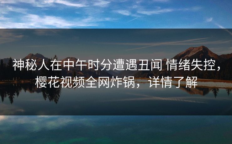 神秘人在中午时分遭遇丑闻 情绪失控，樱花视频全网炸锅，详情了解-第1张图片-杏吧夜间直播热门站