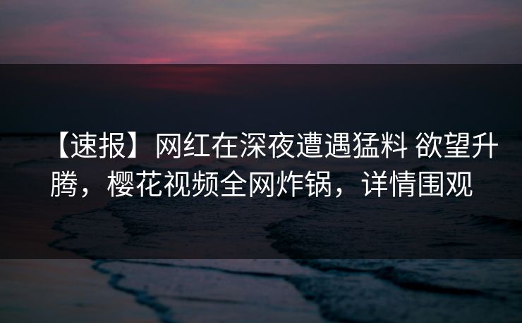 【速报】网红在深夜遭遇猛料 欲望升腾，樱花视频全网炸锅，详情围观-第1张图片-杏吧夜间直播热门站