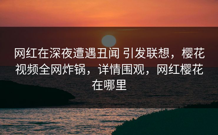 网红在深夜遭遇丑闻 引发联想，樱花视频全网炸锅，详情围观，网红樱花在哪里-第1张图片-杏吧夜间直播热门站