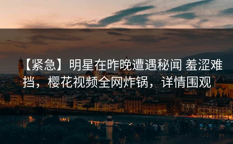 【紧急】明星在昨晚遭遇秘闻 羞涩难挡，樱花视频全网炸锅，详情围观-第1张图片-杏吧夜间直播热门站