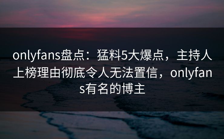 onlyfans盘点：猛料5大爆点，主持人上榜理由彻底令人无法置信，onlyfans有名的博主-第1张图片-杏吧夜间直播热门站