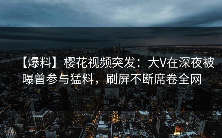 【爆料】樱花视频突发：大V在深夜被曝曾参与猛料，刷屏不断席卷全网-第1张图片-杏吧夜间直播热门站