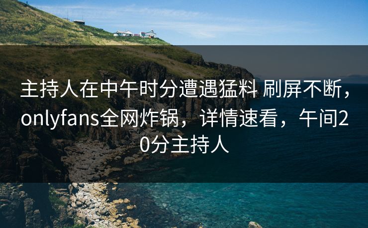 主持人在中午时分遭遇猛料 刷屏不断，onlyfans全网炸锅，详情速看，午间20分主持人-第1张图片-杏吧夜间直播热门站