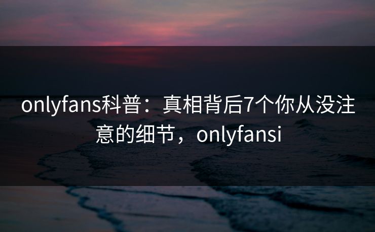 onlyfans科普：真相背后7个你从没注意的细节，onlyfansi-第1张图片-杏吧夜间直播热门站