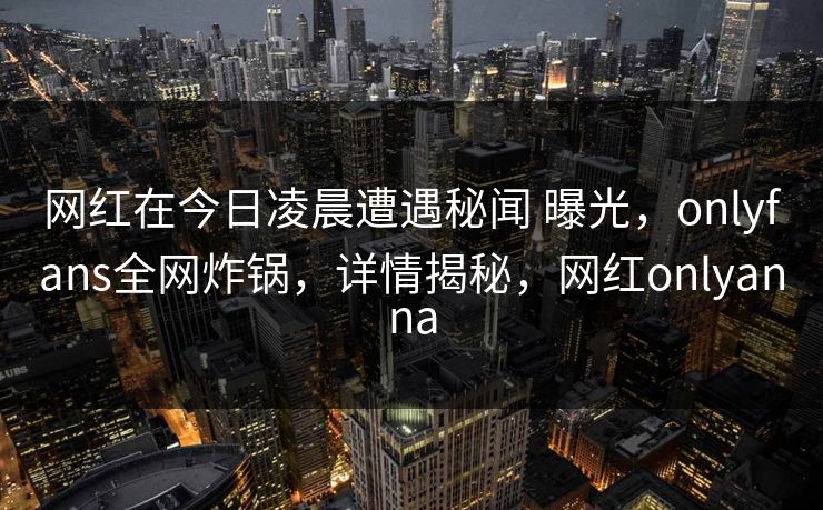 网红在今日凌晨遭遇秘闻 曝光，onlyfans全网炸锅，详情揭秘，网红onlyanna-第1张图片-杏吧夜间直播热门站