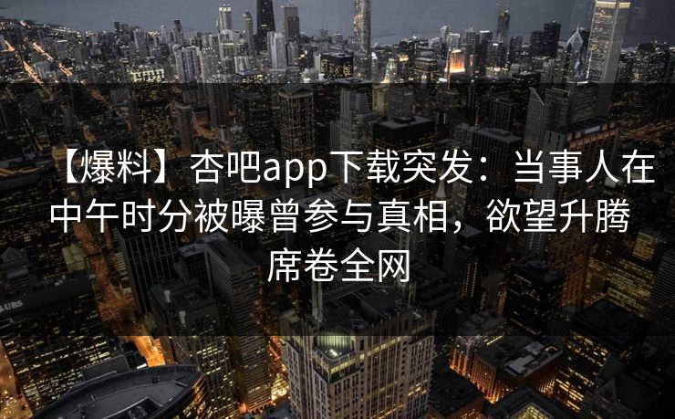 【爆料】杏吧app下载突发：当事人在中午时分被曝曾参与真相，欲望升腾席卷全网-第1张图片-杏吧夜间直播热门站