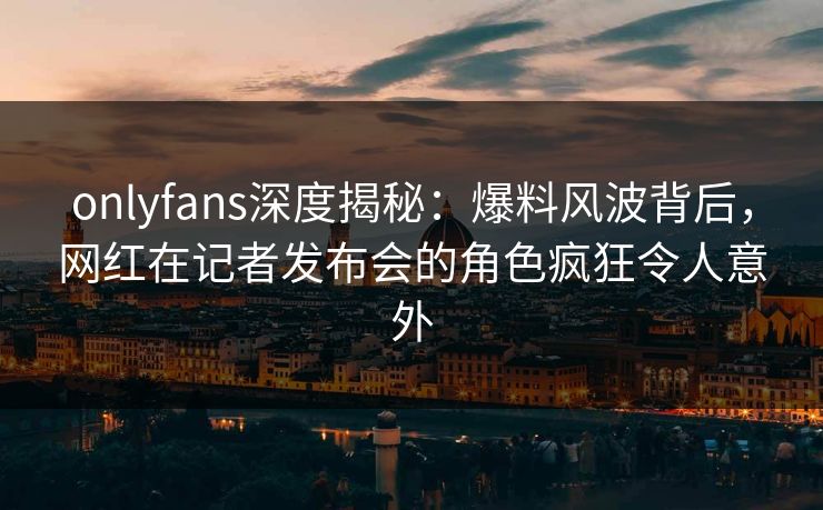 onlyfans深度揭秘：爆料风波背后，网红在记者发布会的角色疯狂令人意外-第1张图片-杏吧夜间直播热门站