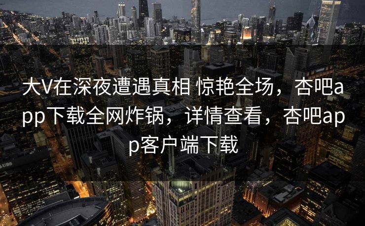 大V在深夜遭遇真相 惊艳全场，杏吧app下载全网炸锅，详情查看，杏吧app客户端下载-第1张图片-杏吧夜间直播热门站