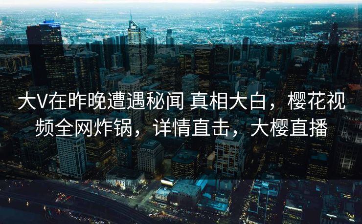 大V在昨晚遭遇秘闻 真相大白,樱花视频全网炸锅,详情直击,大樱直播-第1张图片-杏吧夜间直播热门站 大V在昨晚遭遇秘闻 真相大白,樱花视频全网炸锅,详情直击,大樱直播-第1张图片-杏吧夜间直播热门站