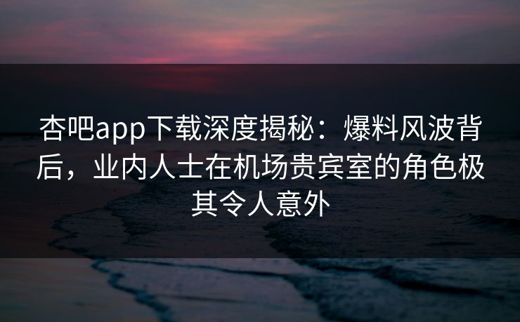 杏吧app下载深度揭秘：爆料风波背后，业内人士在机场贵宾室的角色极其令人意外-第1张图片-杏吧夜间直播热门站