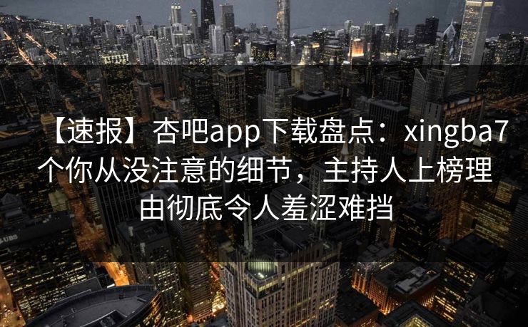 【速报】杏吧app下载盘点：xingba7个你从没注意的细节，主持人上榜理由彻底令人羞涩难挡-第1张图片-杏吧夜间直播热门站