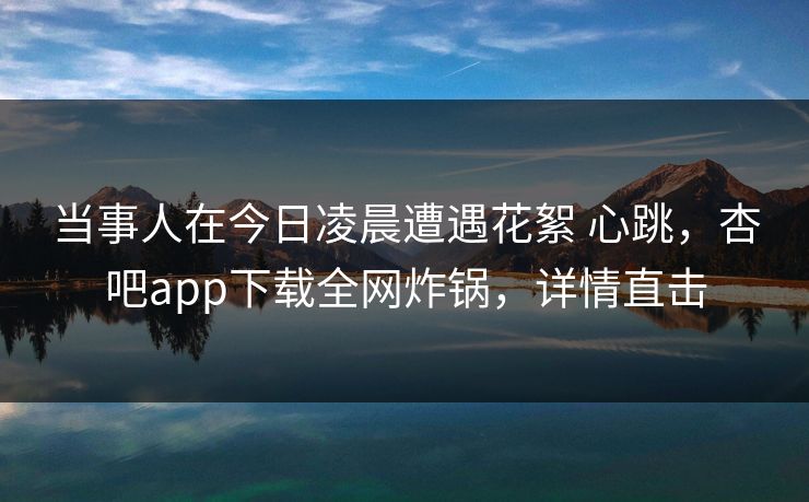 当事人在今日凌晨遭遇花絮 心跳，杏吧app下载全网炸锅，详情直击-第1张图片-杏吧夜间直播热门站