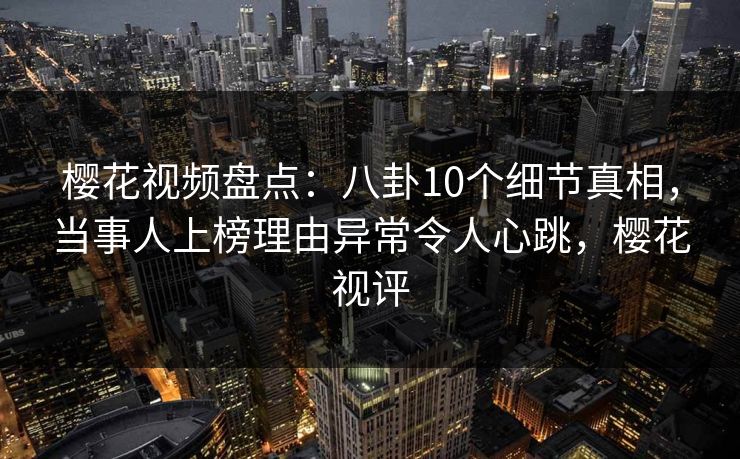 樱花视频盘点：八卦10个细节真相，当事人上榜理由异常令人心跳，樱花视评-第1张图片-杏吧夜间直播热门站