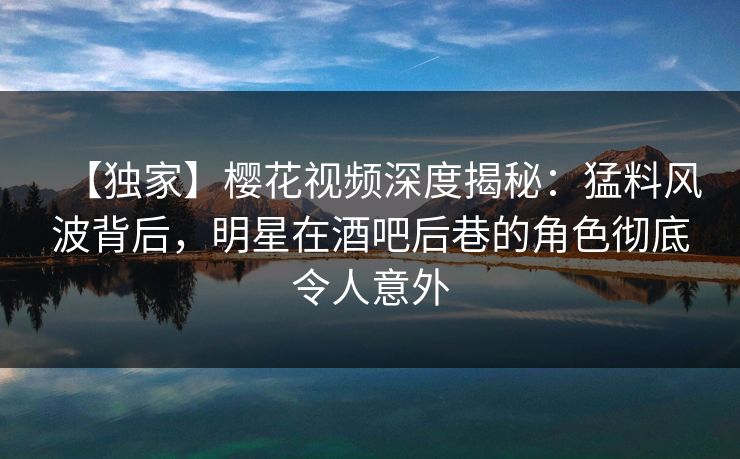 【独家】樱花视频深度揭秘：猛料风波背后，明星在酒吧后巷的角色彻底令人意外-第1张图片-杏吧夜间直播热门站