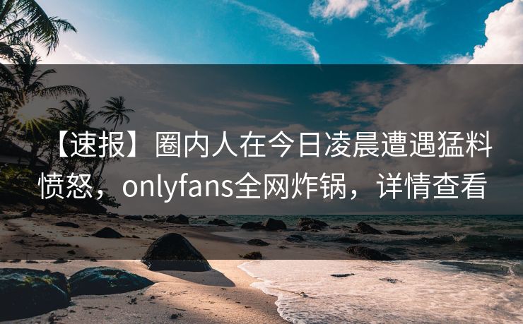 【速报】圈内人在今日凌晨遭遇猛料 愤怒，onlyfans全网炸锅，详情查看-第1张图片-杏吧夜间直播热门站