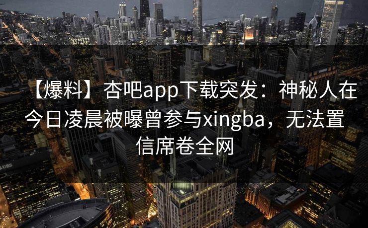 【爆料】杏吧app下载突发：神秘人在今日凌晨被曝曾参与xingba，无法置信席卷全网-第1张图片-杏吧夜间直播热门站