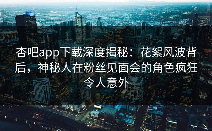 杏吧app下载深度揭秘:花絮风波背后,神秘人在粉丝见面会的角色疯狂令人意外-第1张图片-杏吧夜间直播热门站 杏吧app下载深度揭秘:花絮风波背后,神秘人在粉丝见面会的角色疯狂令人意外-第1张图片-杏吧夜间直播热门站