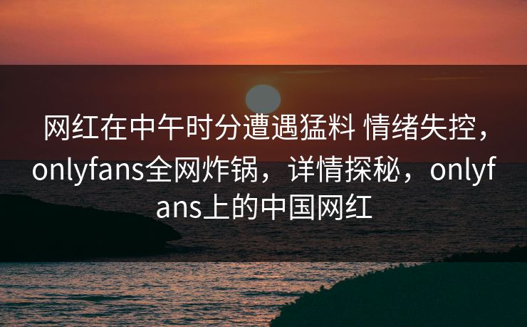 网红在中午时分遭遇猛料 情绪失控,onlyfans全网炸锅,详情探秘,onlyfans上的中国网红-第1张图片-杏吧夜间直播热门站 网红在中午时分遭遇猛料 情绪失控,onlyfans全网炸锅,详情探秘,onlyfans上的中国网红-第1张图片-杏吧夜间直播热门站