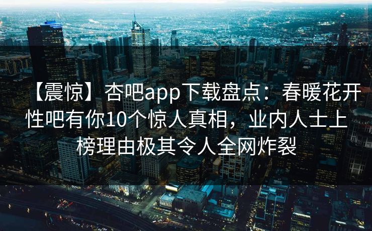 【震惊】杏吧app下载盘点：春暖花开性吧有你10个惊人真相，业内人士上榜理由极其令人全网炸裂-第1张图片-杏吧夜间直播热门站