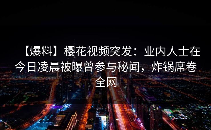 【爆料】樱花视频突发：业内人士在今日凌晨被曝曾参与秘闻，炸锅席卷全网-第1张图片-杏吧夜间直播热门站