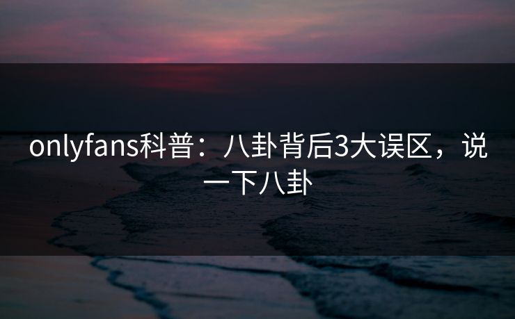 onlyfans科普：八卦背后3大误区，说一下八卦-第1张图片-杏吧夜间直播热门站