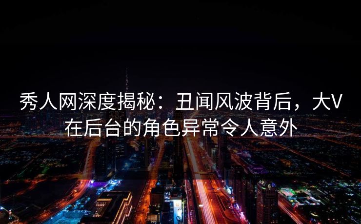 秀人网深度揭秘：丑闻风波背后，大V在后台的角色异常令人意外-第1张图片-杏吧夜间直播热门站