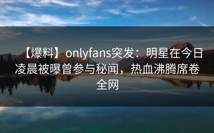 【爆料】onlyfans突发:明星在今日凌晨被曝曾参与秘闻,热血沸腾席卷全网-第1张图片-杏吧夜间直播热门站 【爆料】onlyfans突发:明星在今日凌晨被曝曾参与秘闻,热血沸腾席卷全网-第1张图片-杏吧夜间直播热门站