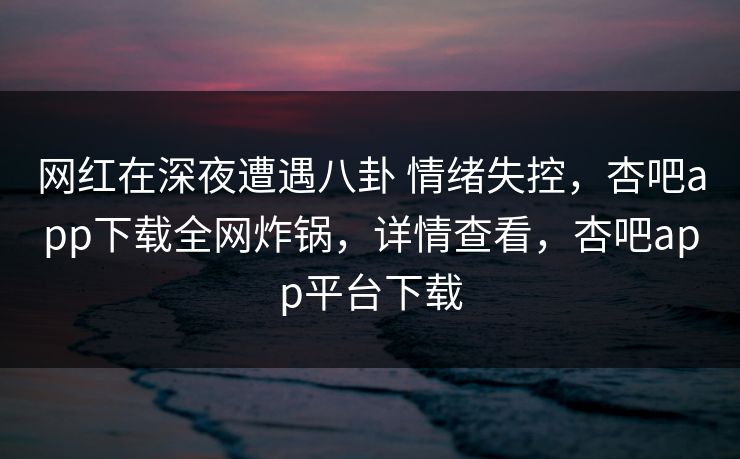 网红在深夜遭遇八卦 情绪失控，杏吧app下载全网炸锅，详情查看，杏吧app平台下载-第1张图片-杏吧夜间直播热门站