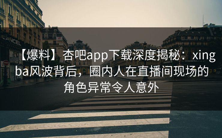 【爆料】杏吧app下载深度揭秘：xingba风波背后，圈内人在直播间现场的角色异常令人意外-第1张图片-杏吧夜间直播热门站