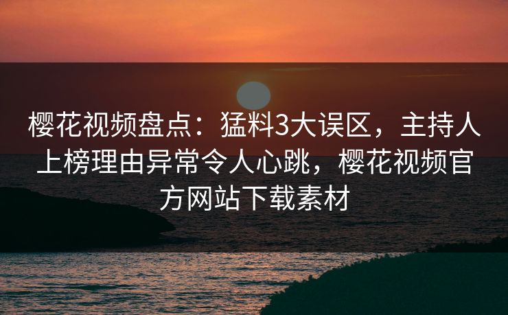 樱花视频盘点：猛料3大误区，主持人上榜理由异常令人心跳，樱花视频官方网站下载素材-第1张图片-杏吧夜间直播热门站