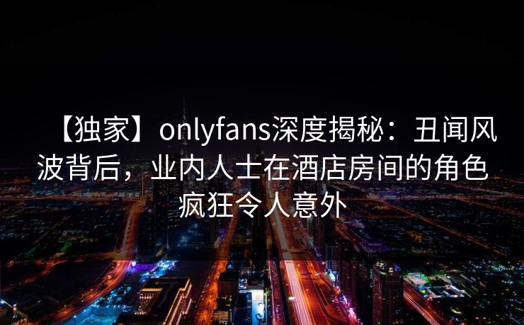 【独家】onlyfans深度揭秘：丑闻风波背后，业内人士在酒店房间的角色疯狂令人意外-第1张图片-杏吧夜间直播热门站