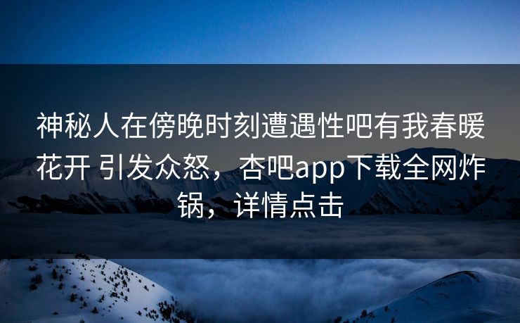 神秘人在傍晚时刻遭遇性吧有我春暖花开 引发众怒，杏吧app下载全网炸锅，详情点击-第1张图片-杏吧夜间直播热门站