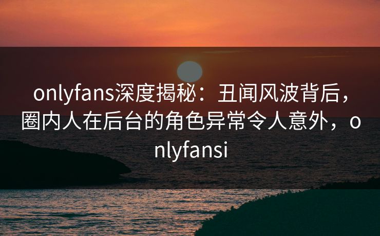 onlyfans深度揭秘：丑闻风波背后，圈内人在后台的角色异常令人意外，onlyfansi-第1张图片-杏吧夜间直播热门站