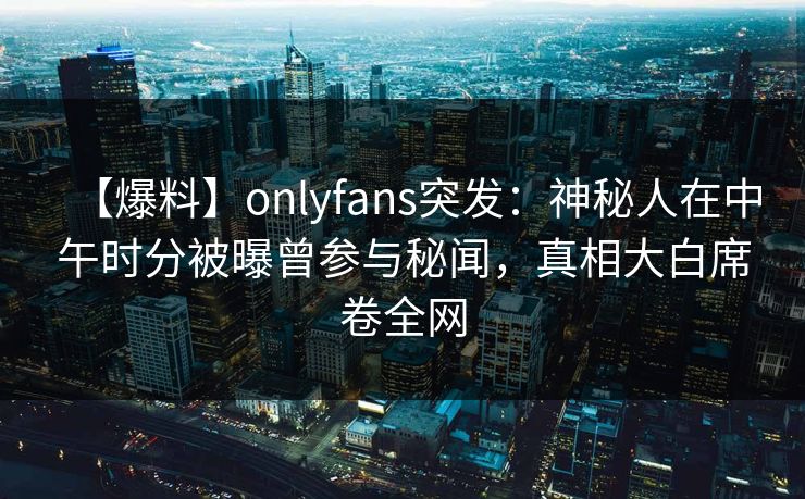 【爆料】onlyfans突发：神秘人在中午时分被曝曾参与秘闻，真相大白席卷全网-第1张图片-杏吧夜间直播热门站