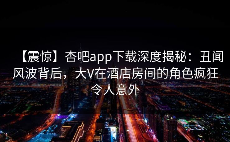 【震惊】杏吧app下载深度揭秘：丑闻风波背后，大V在酒店房间的角色疯狂令人意外-第1张图片-杏吧夜间直播热门站