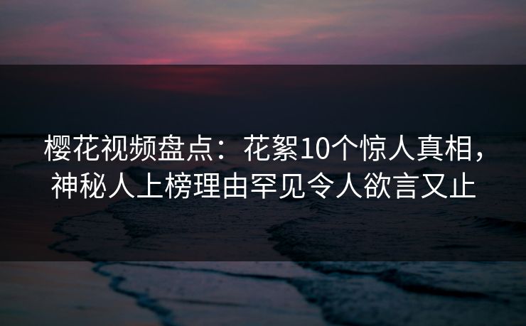 樱花视频盘点：花絮10个惊人真相，神秘人上榜理由罕见令人欲言又止-第1张图片-杏吧夜间直播热门站