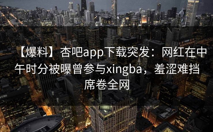 【爆料】杏吧app下载突发：网红在中午时分被曝曾参与xingba，羞涩难挡席卷全网-第1张图片-杏吧夜间直播热门站