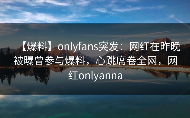 【爆料】onlyfans突发：网红在昨晚被曝曾参与爆料，心跳席卷全网，网红onlyanna-第1张图片-杏吧夜间直播热门站