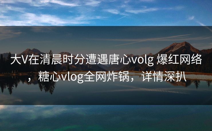 大V在清晨时分遭遇唐心volg 爆红网络，糖心vlog全网炸锅，详情深扒-第1张图片-杏吧夜间直播热门站