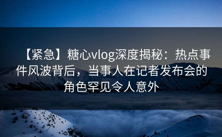 【紧急】糖心vlog深度揭秘：热点事件风波背后，当事人在记者发布会的角色罕见令人意外-第1张图片-杏吧夜间直播热门站