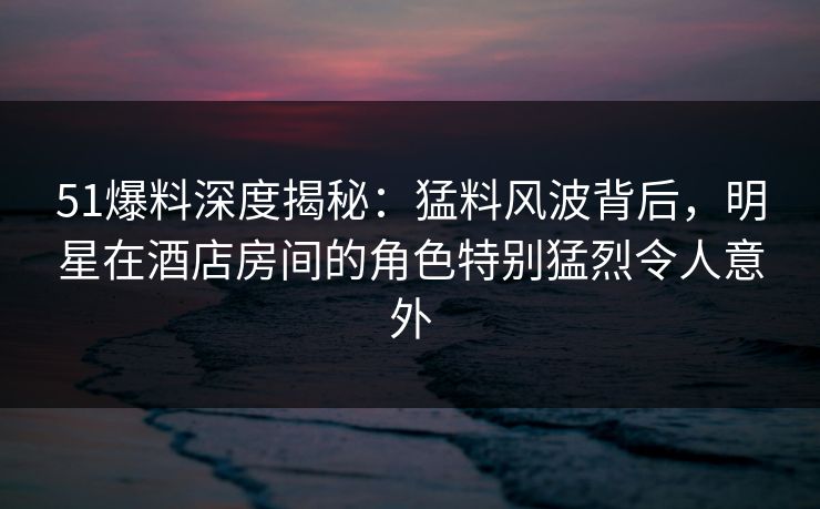 51爆料深度揭秘：猛料风波背后，明星在酒店房间的角色特别猛烈令人意外-第1张图片-杏吧夜间直播热门站