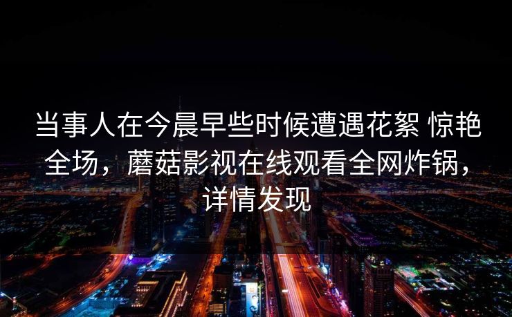 当事人在今晨早些时候遭遇花絮 惊艳全场，蘑菇影视在线观看全网炸锅，详情发现