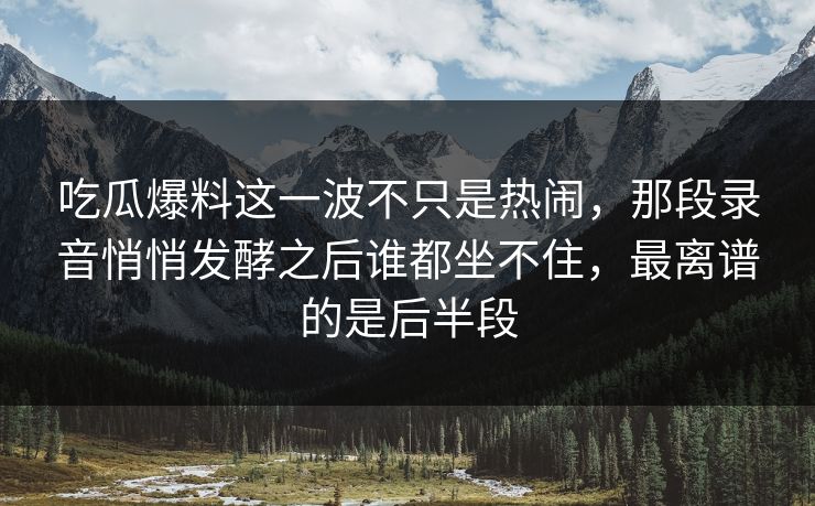 吃瓜爆料这一波不只是热闹，那段录音悄悄发酵之后谁都坐不住，最离谱的是后半段-第1张图片-杏吧夜间直播热门站