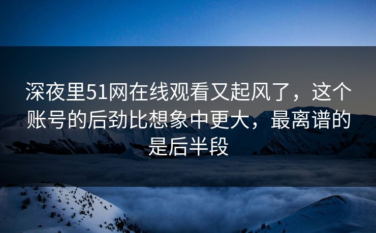 深夜里51网在线观看又起风了，这个账号的后劲比想象中更大，最离谱的是后半段-第1张图片-杏吧夜间直播热门站