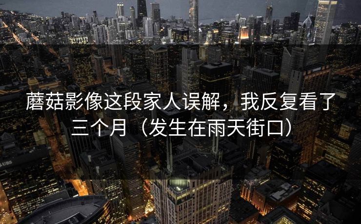 蘑菇影像这段家人误解,我反复看了三个月(发生在雨天街口)-第1张图片-杏吧夜间直播热门站 蘑菇影像这段家人误解,我反复看了三个月(发生在雨天街口)-第1张图片-杏吧夜间直播热门站